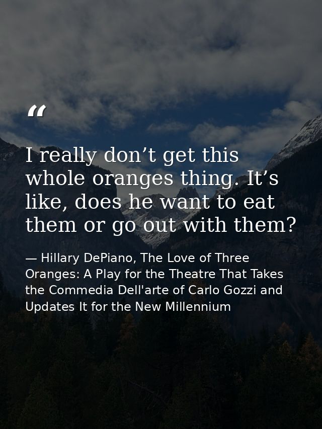 I really don’t get this whole oranges thing. It’s like, does he want to eat them or go out with them? — Hillary DePiano, The Love of Three Oranges: A Play for the Theatre That Takes the Commedia Dell'arte of Carlo Gozzi and Updates It for the New Millennium