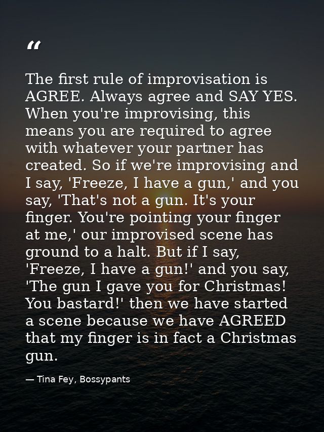 The first rule of improvisation is AGREE. Always agree and SAY YES. When you're improvising, this means you are required — Tina Fey, Bossypants