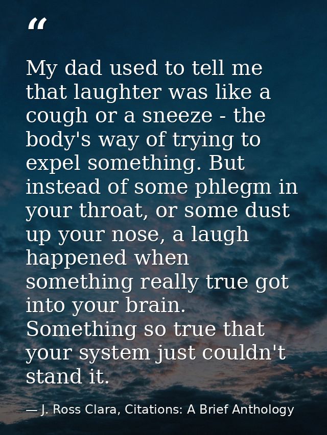 My dad used to tell me that laughter was like a cough or a sneeze - the body's way of trying to expel something. But ins — J. Ross Clara, Citations: A Brief Anthology