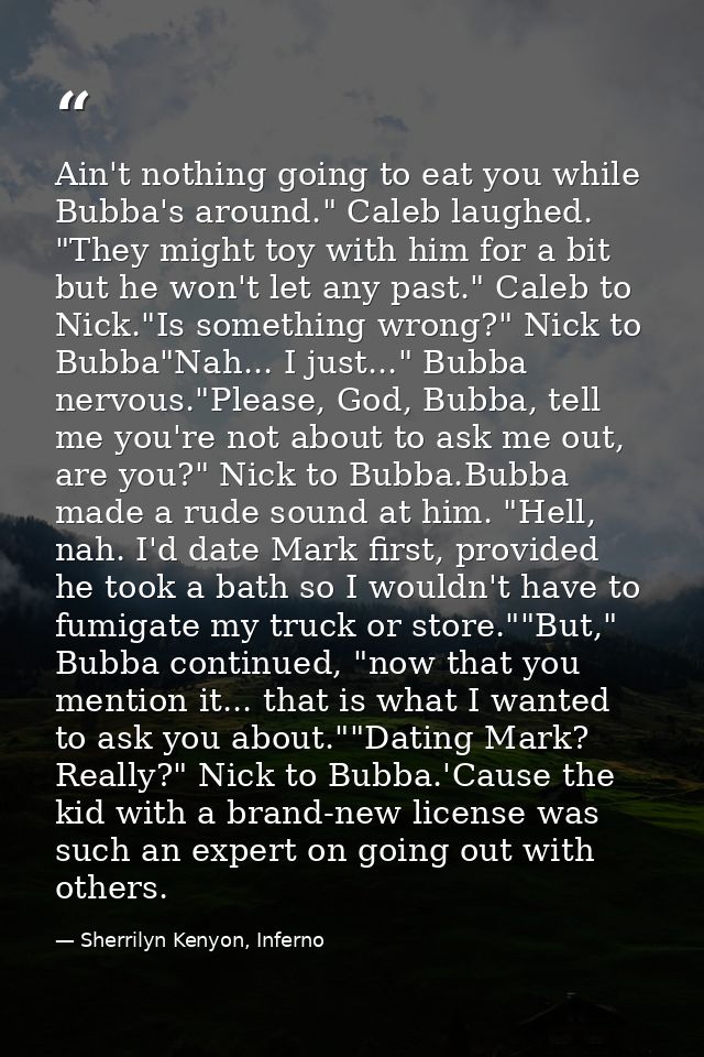 Ain't nothing going to eat you while Bubba's around." Caleb laughed. "They might toy with him for a bit but he won't let — Sherrilyn Kenyon, Inferno