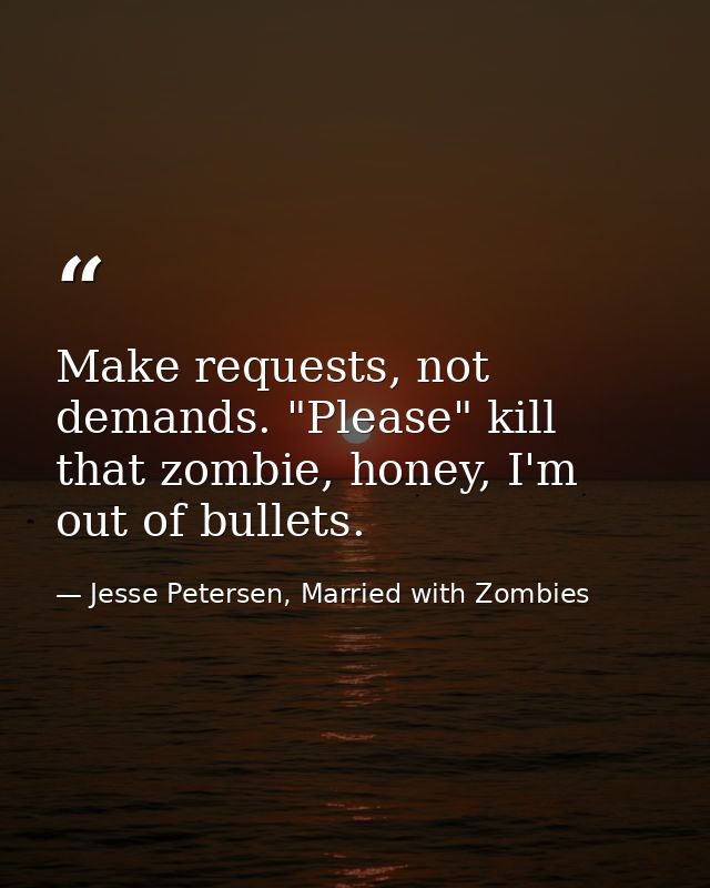 Make requests, not demands. "Please" kill that zombie, honey, I'm out of bullets. — Jesse Petersen, Married with Zombies