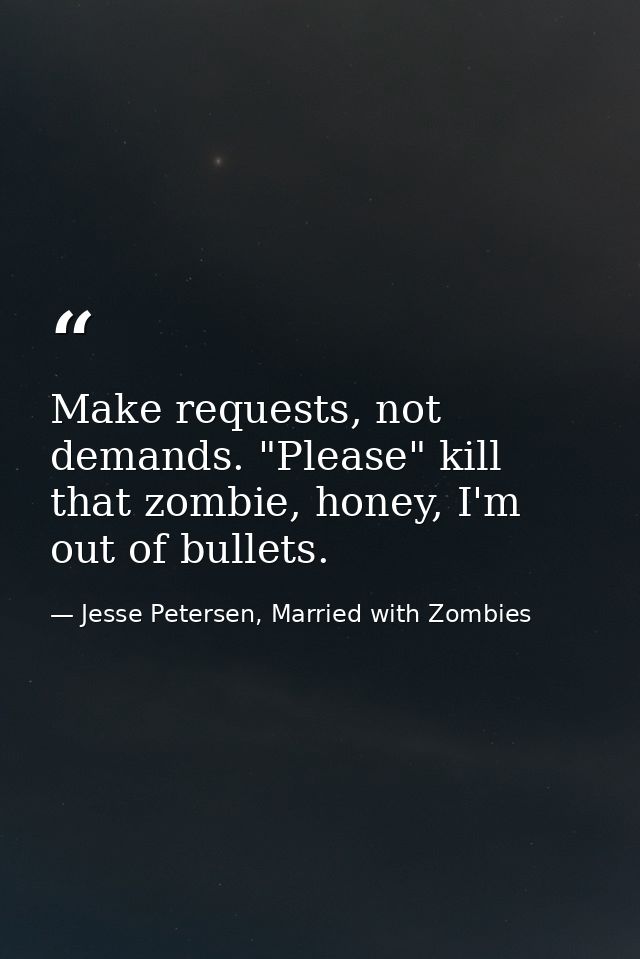 Make requests, not demands. "Please" kill that zombie, honey, I'm out of bullets. — Jesse Petersen, Married with Zombies