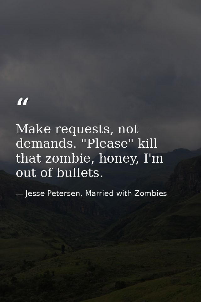 Make requests, not demands. "Please" kill that zombie, honey, I'm out of bullets. — Jesse Petersen, Married with Zombies