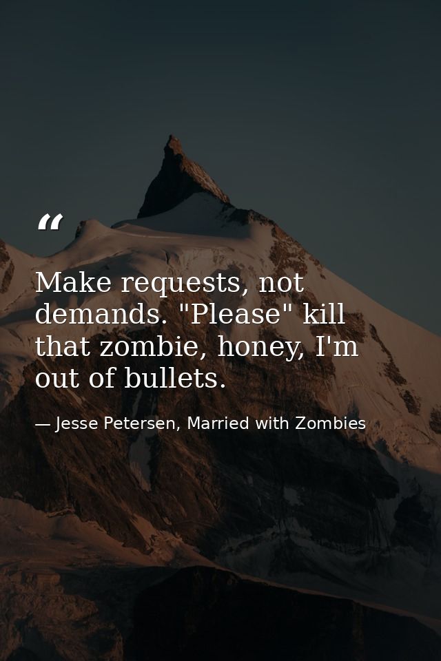 Make requests, not demands. "Please" kill that zombie, honey, I'm out of bullets. — Jesse Petersen, Married with Zombies