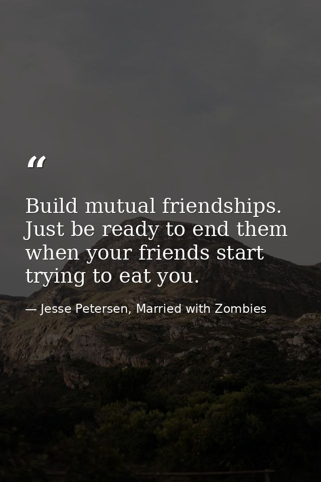 Build mutual friendships. Just be ready to end them when your friends start trying to eat you. — Jesse Petersen, Married with Zombies