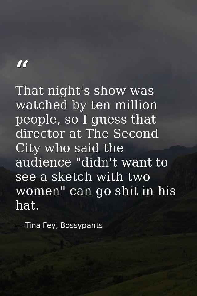 That night's show was watched by ten million people, so I guess that director at The Second City who said the audience " — Tina Fey, Bossypants
