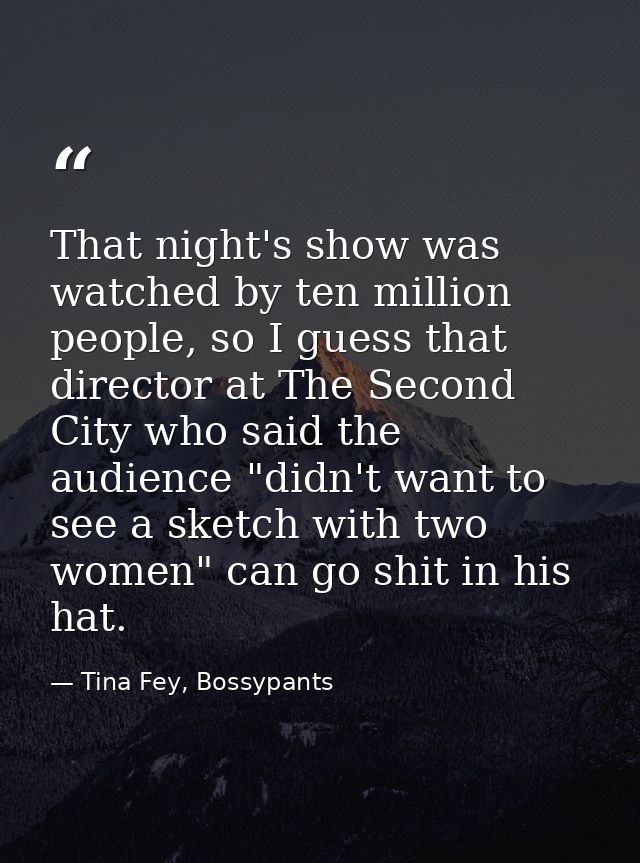 That night's show was watched by ten million people, so I guess that director at The Second City who said the audience " — Tina Fey, Bossypants