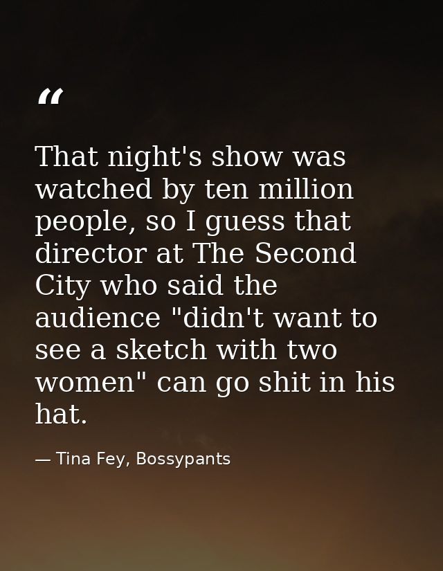 That night's show was watched by ten million people, so I guess that director at The Second City who said the audience " — Tina Fey, Bossypants