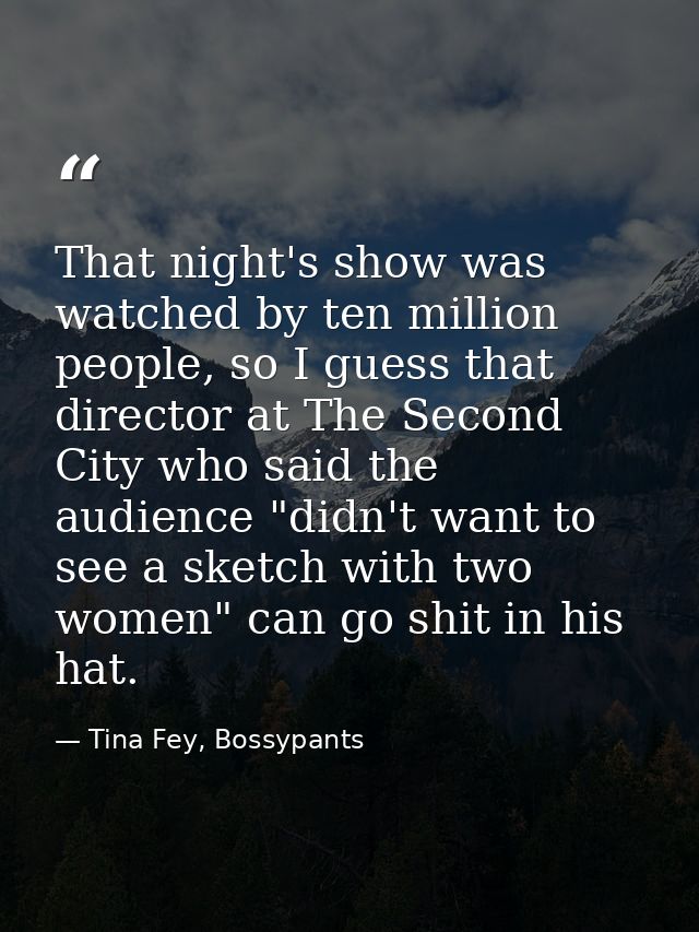 That night's show was watched by ten million people, so I guess that director at The Second City who said the audience " — Tina Fey, Bossypants