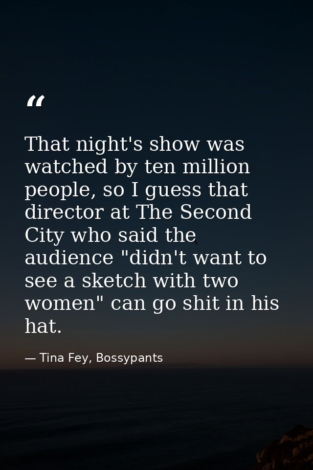 That night's show was watched by ten million people, so I guess that director at The Second City who said the audience " — Tina Fey, Bossypants