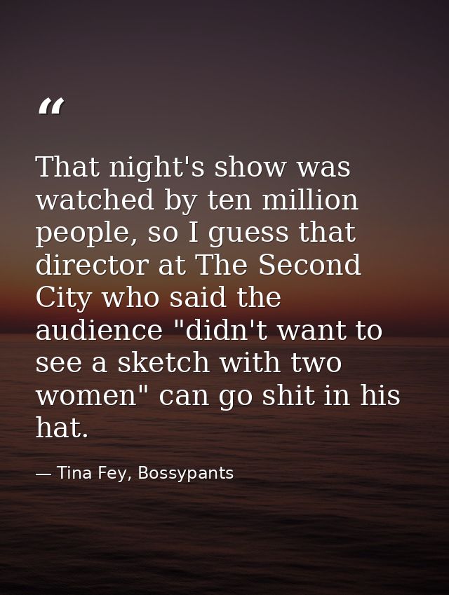 That night's show was watched by ten million people, so I guess that director at The Second City who said the audience " — Tina Fey, Bossypants