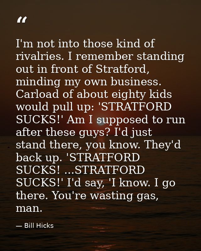 I'm not into those kind of rivalries. I remember standing out in front of Stratford, minding my own business. Carload of — Bill Hicks