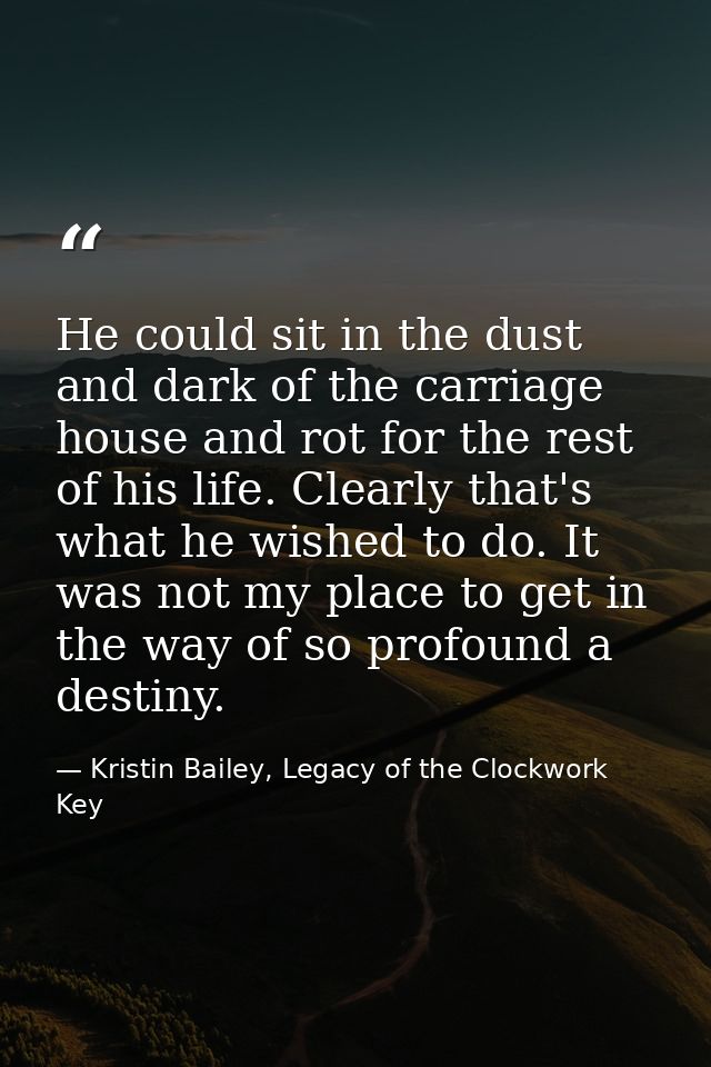He could sit in the dust and dark of the carriage house and rot for the rest of his life. Clearly that's what he wished  — Kristin Bailey, Legacy of the Clockwork Key
