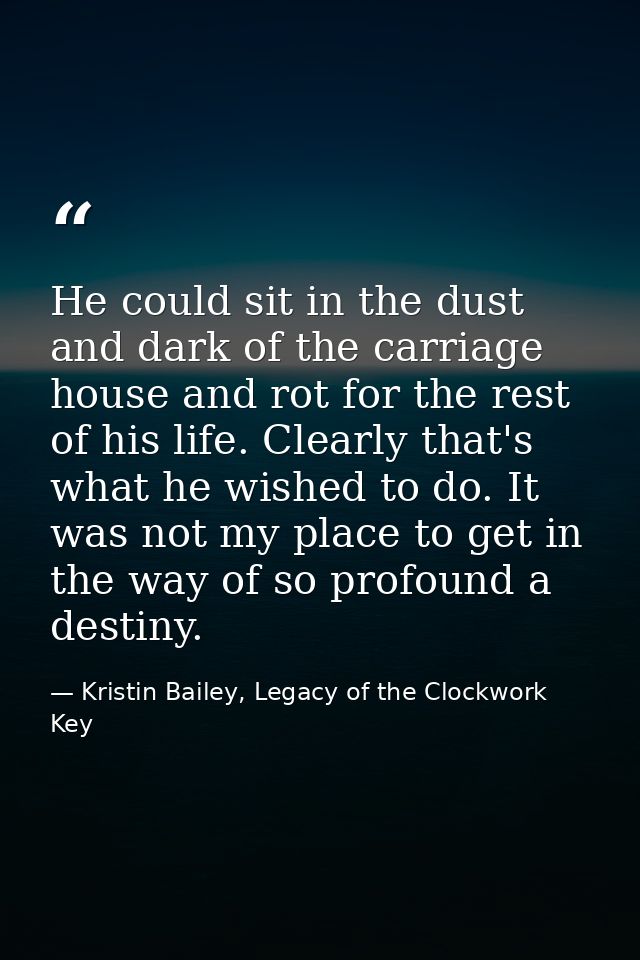 He could sit in the dust and dark of the carriage house and rot for the rest of his life. Clearly that's what he wished  — Kristin Bailey, Legacy of the Clockwork Key