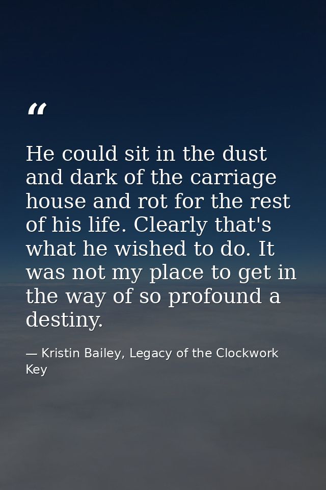 He could sit in the dust and dark of the carriage house and rot for the rest of his life. Clearly that's what he wished  — Kristin Bailey, Legacy of the Clockwork Key