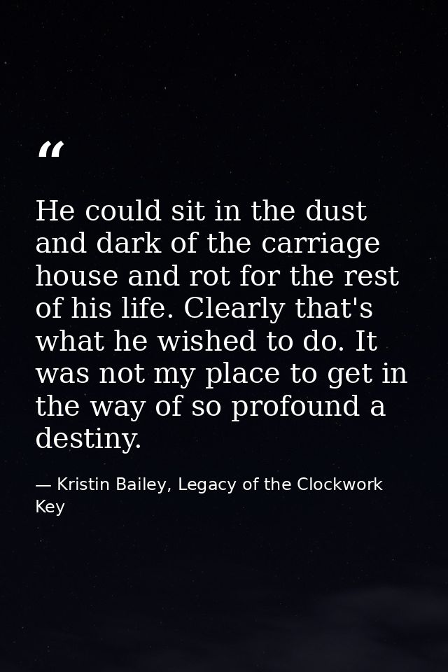 He could sit in the dust and dark of the carriage house and rot for the rest of his life. Clearly that's what he wished  — Kristin Bailey, Legacy of the Clockwork Key