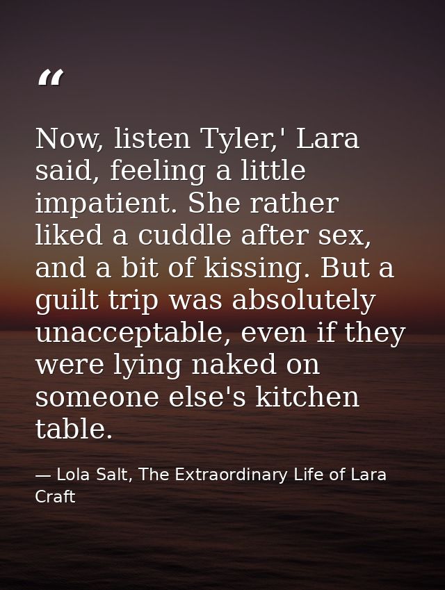 Now, listen Tyler,' Lara said, feeling a little impatient. She rather liked a cuddle after sex, and a bit of kissing. Bu — Lola Salt, The Extraordinary Life of Lara Craft
