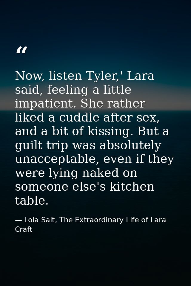 Now, listen Tyler,' Lara said, feeling a little impatient. She rather liked a cuddle after sex, and a bit of kissing. Bu — Lola Salt, The Extraordinary Life of Lara Craft