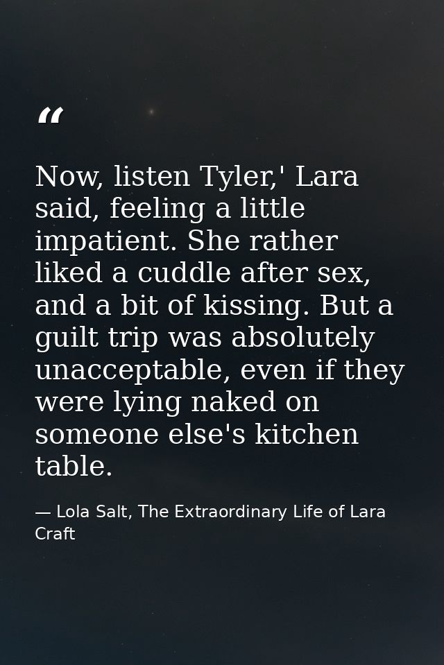 Now, listen Tyler,' Lara said, feeling a little impatient. She rather liked a cuddle after sex, and a bit of kissing. Bu — Lola Salt, The Extraordinary Life of Lara Craft