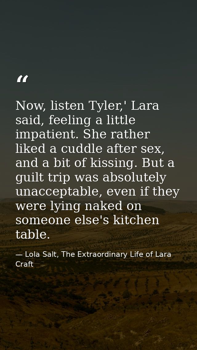 Now, listen Tyler,' Lara said, feeling a little impatient. She rather liked a cuddle after sex, and a bit of kissing. Bu — Lola Salt, The Extraordinary Life of Lara Craft