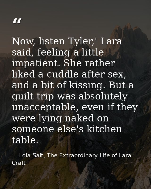 Now, listen Tyler,' Lara said, feeling a little impatient. She rather liked a cuddle after sex, and a bit of kissing. Bu — Lola Salt, The Extraordinary Life of Lara Craft