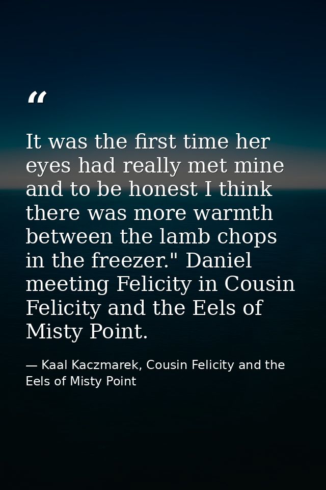 It was the first time her eyes had really met mine and to be honest I think there was more warmth between the lamb chops — Kaal Kaczmarek, Cousin Felicity and the Eels of Misty Point