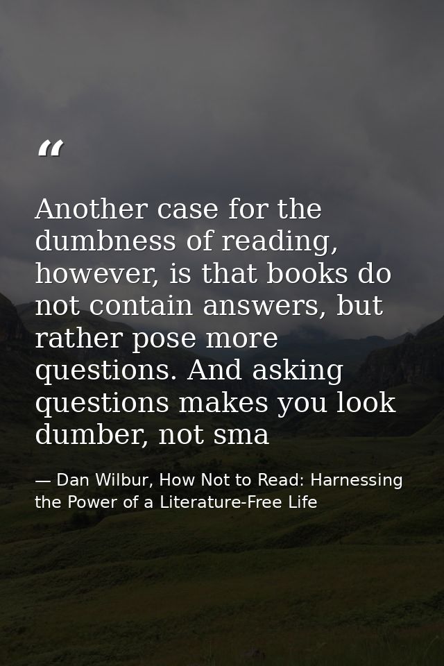 Another case for the dumbness of reading, however, is that books do not contain answers, but rather pose more questions. — Dan Wilbur, How Not to Read: Harnessing the Power of a Literature-Free Life