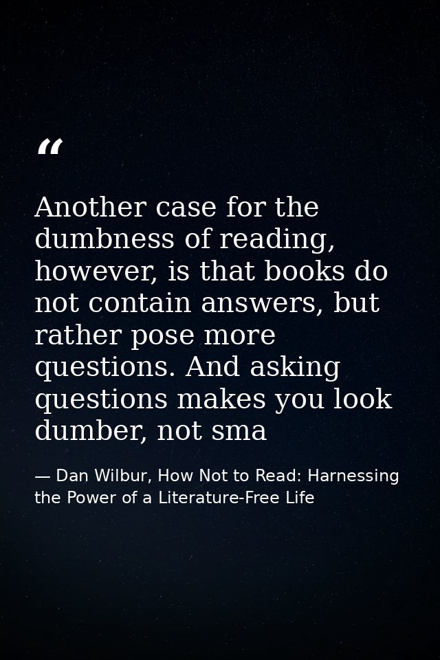 Another case for the dumbness of reading, however, is that books do not contain answers, but rather pose more questions. — Dan Wilbur, How Not to Read: Harnessing the Power of a Literature-Free Life