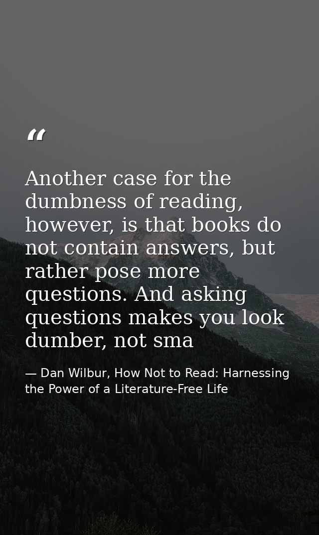 Another case for the dumbness of reading, however, is that books do not contain answers, but rather pose more questions. — Dan Wilbur, How Not to Read: Harnessing the Power of a Literature-Free Life