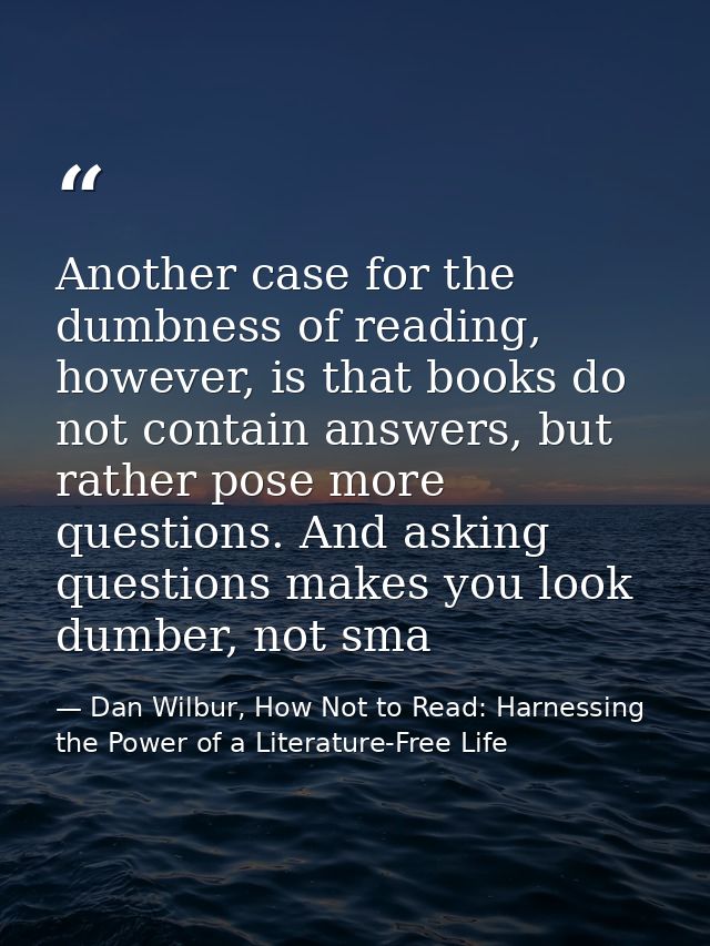 Another case for the dumbness of reading, however, is that books do not contain answers, but rather pose more questions. — Dan Wilbur, How Not to Read: Harnessing the Power of a Literature-Free Life