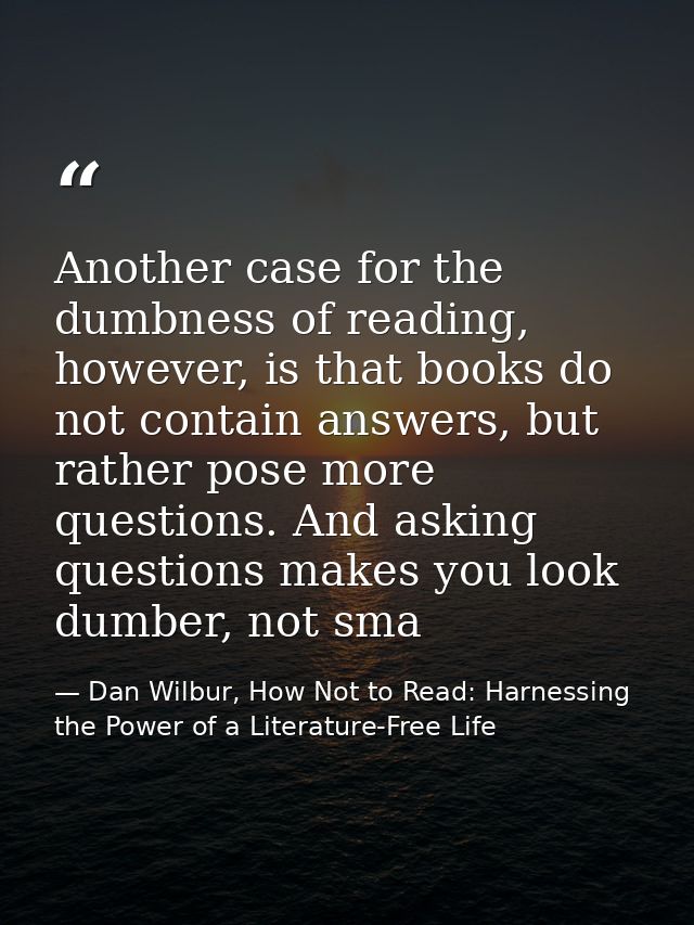 Another case for the dumbness of reading, however, is that books do not contain answers, but rather pose more questions. — Dan Wilbur, How Not to Read: Harnessing the Power of a Literature-Free Life
