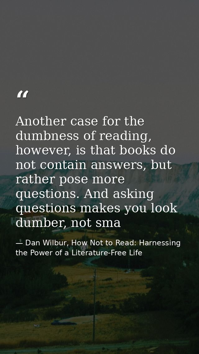 Another case for the dumbness of reading, however, is that books do not contain answers, but rather pose more questions. — Dan Wilbur, How Not to Read: Harnessing the Power of a Literature-Free Life