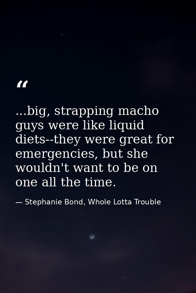 ...big, strapping macho guys were like liquid diets--they were great for emergencies, but she wouldn't want to be on one — Stephanie Bond, Whole Lotta Trouble