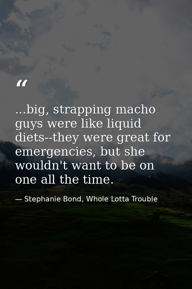 ...big, strapping macho guys were like liquid diets--they were great for emergencies, but she wouldn't want to be on one — Stephanie Bond, Whole Lotta Trouble