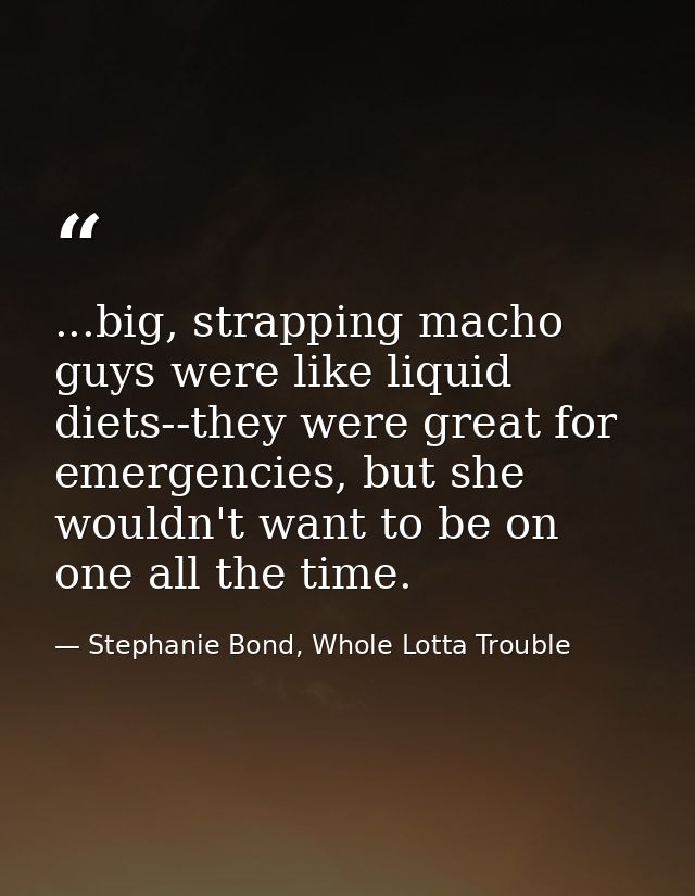 ...big, strapping macho guys were like liquid diets--they were great for emergencies, but she wouldn't want to be on one — Stephanie Bond, Whole Lotta Trouble