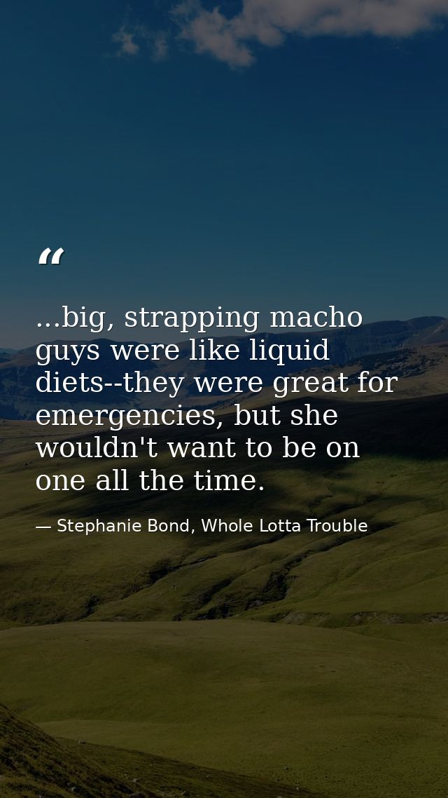 ...big, strapping macho guys were like liquid diets--they were great for emergencies, but she wouldn't want to be on one — Stephanie Bond, Whole Lotta Trouble