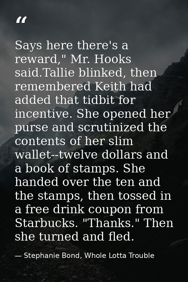 Says here there's a reward," Mr. Hooks said.Tallie blinked, then remembered Keith had added that tidbit for incentive. S — Stephanie Bond, Whole Lotta Trouble