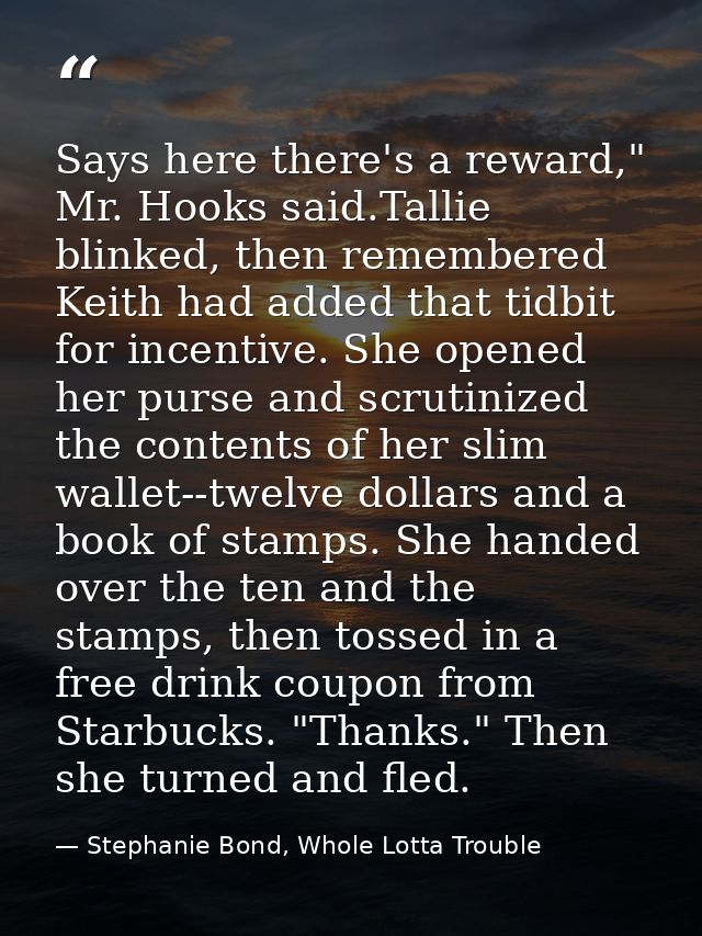 Says here there's a reward," Mr. Hooks said.Tallie blinked, then remembered Keith had added that tidbit for incentive. S — Stephanie Bond, Whole Lotta Trouble