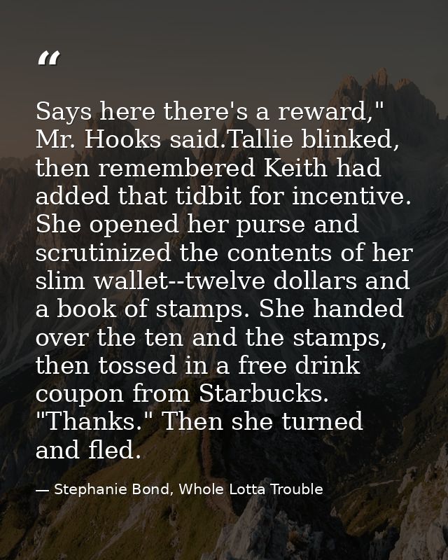 Says here there's a reward," Mr. Hooks said.Tallie blinked, then remembered Keith had added that tidbit for incentive. S — Stephanie Bond, Whole Lotta Trouble
