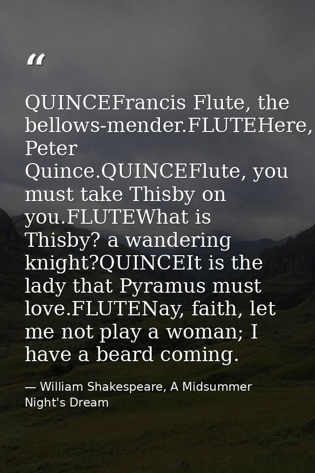 QUINCEFrancis Flute, the bellows-mender.FLUTEHere, Peter Quince.QUINCEFlute, you must take Thisby on you.FLUTEWhat is Th — William Shakespeare, A Midsummer Night's Dream