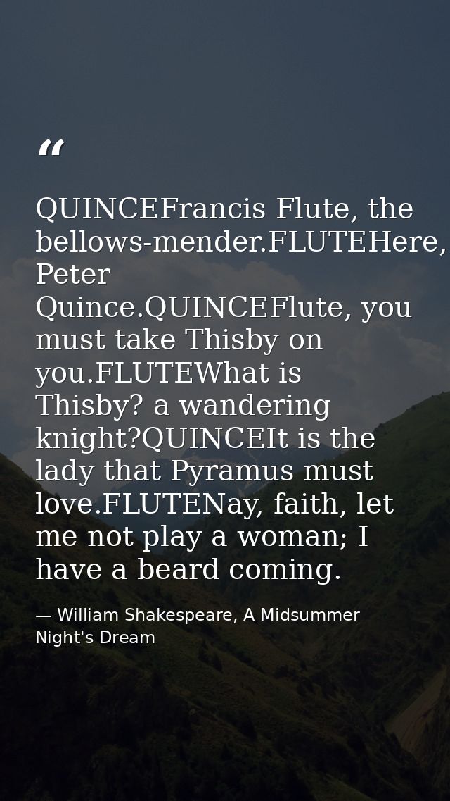 QUINCEFrancis Flute, the bellows-mender.FLUTEHere, Peter Quince.QUINCEFlute, you must take Thisby on you.FLUTEWhat is Th — William Shakespeare, A Midsummer Night's Dream