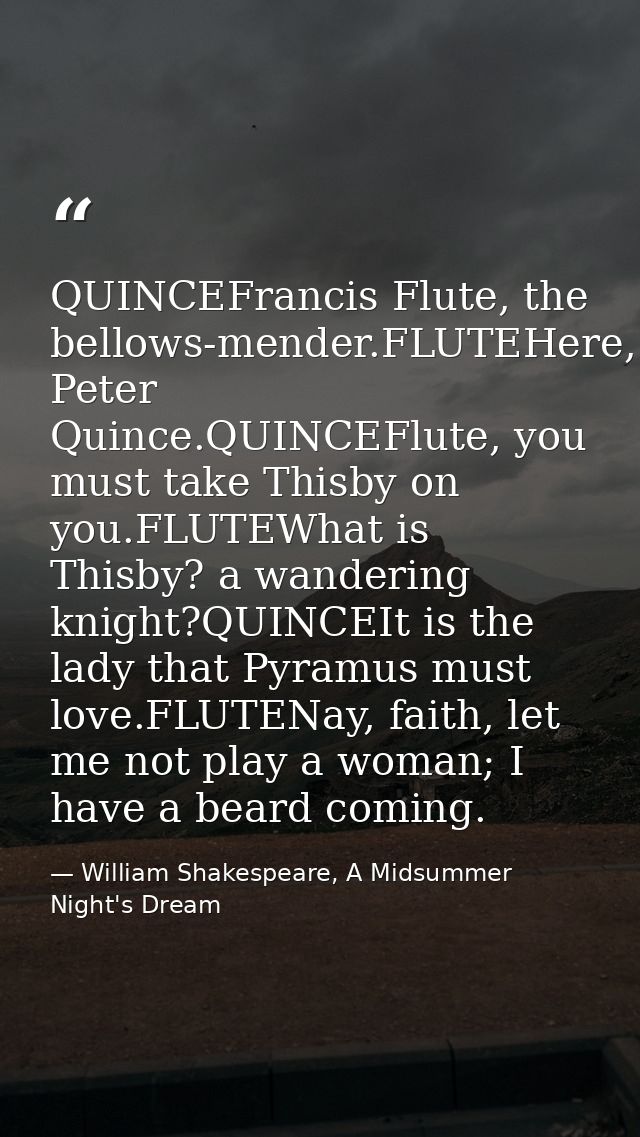 QUINCEFrancis Flute, the bellows-mender.FLUTEHere, Peter Quince.QUINCEFlute, you must take Thisby on you.FLUTEWhat is Th — William Shakespeare, A Midsummer Night's Dream