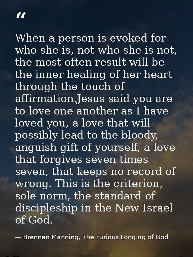 When a person is evoked for who she is, not who she is not, the most often result will be the inner healing of her heart — Brennan Manning, The Furious Longing of God