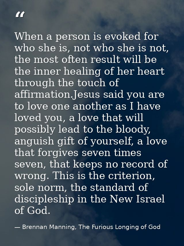 When a person is evoked for who she is, not who she is not, the most often result will be the inner healing of her heart — Brennan Manning, The Furious Longing of God