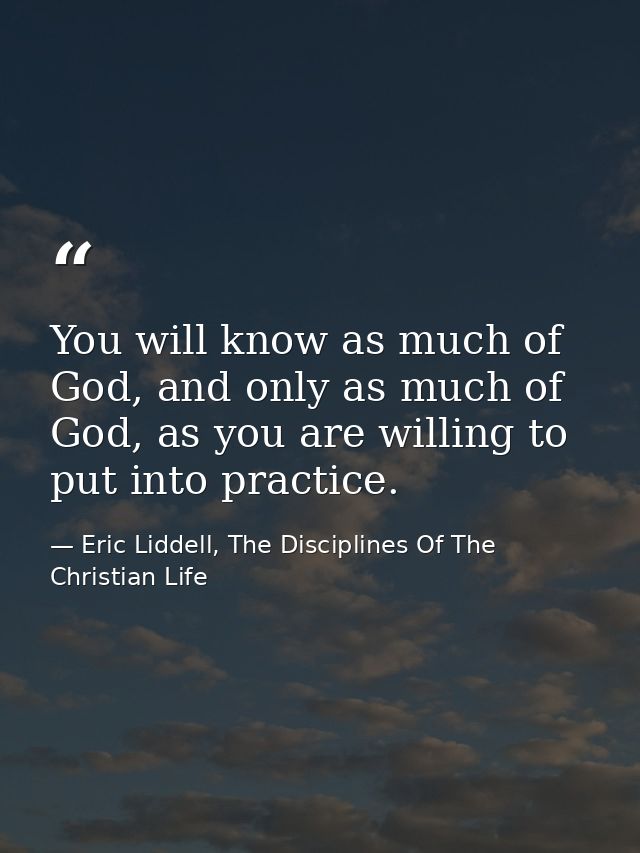 You will know as much of God, and only as much of God, as you are willing to put into practice. — Eric Liddell, The Disciplines Of The Christian Life