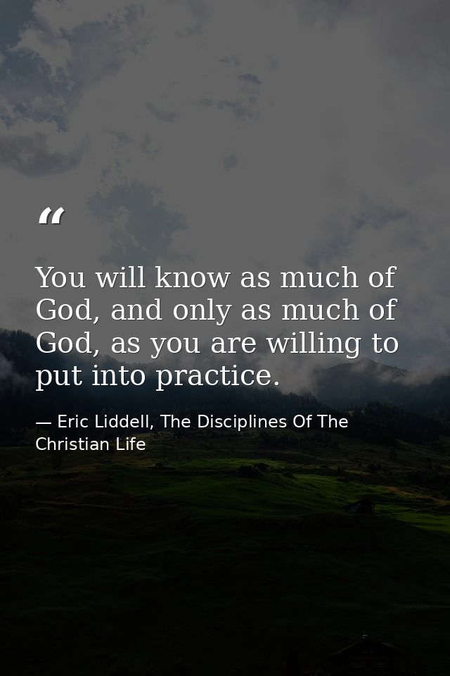 You will know as much of God, and only as much of God, as you are willing to put into practice. — Eric Liddell, The Disciplines Of The Christian Life