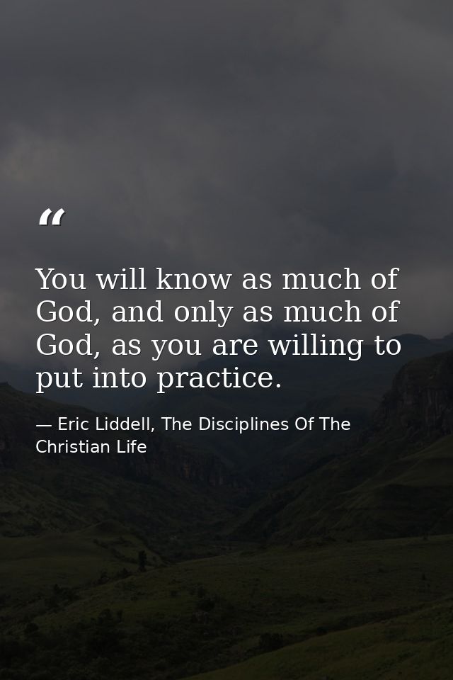 You will know as much of God, and only as much of God, as you are willing to put into practice. — Eric Liddell, The Disciplines Of The Christian Life