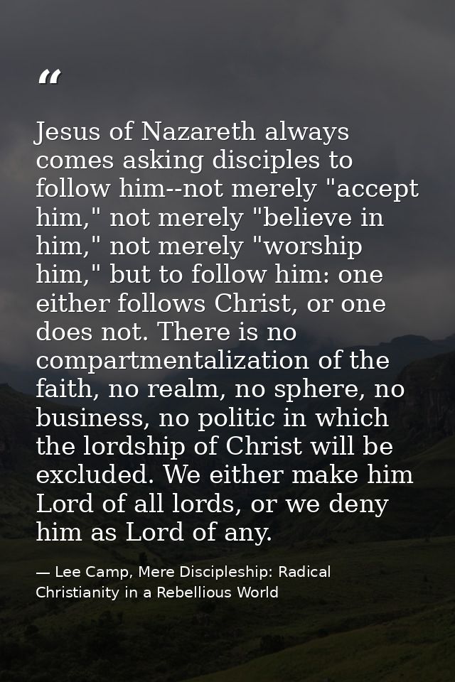 Jesus of Nazareth always comes asking disciples to follow him--not merely "accept him," not merely "believe in him," not — Lee Camp, Mere Discipleship: Radical Christianity in a Rebellious World