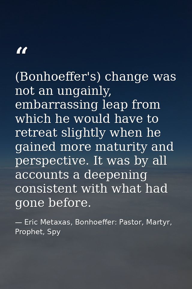(Bonhoeffer's) change was not an ungainly, embarrassing leap from which he would have to retreat slightly when he gained — Eric Metaxas, Bonhoeffer: Pastor, Martyr, Prophet, Spy