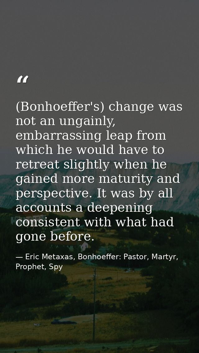 (Bonhoeffer's) change was not an ungainly, embarrassing leap from which he would have to retreat slightly when he gained — Eric Metaxas, Bonhoeffer: Pastor, Martyr, Prophet, Spy
